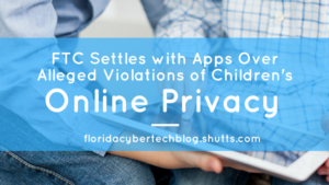 FTC Settles With Apps Over Alleged Violations of Children’s Online Privacy, Florida CyberTech Blog, Shutts & Bowen